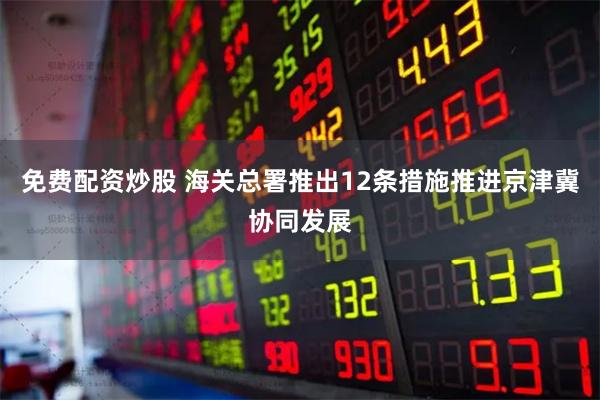 免费配资炒股 海关总署推出12条措施推进京津冀协同发展