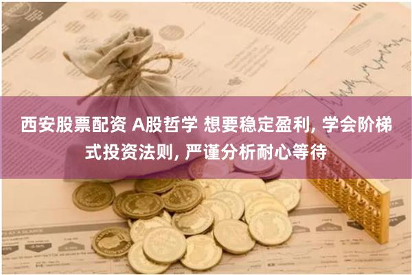 西安股票配资 A股哲学 想要稳定盈利, 学会阶梯式投资法则, 严谨分析耐心等待