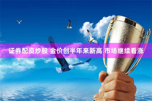 证券配资炒股 金价创半年来新高 市场继续看涨