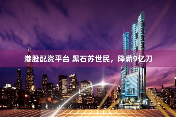 港股配资平台 黑石苏世民,降薪9亿刀
