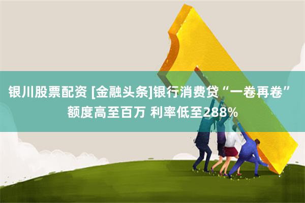 银川股票配资 [金融头条]银行消费贷“一卷再卷” 额度高至百万 利率低至288%