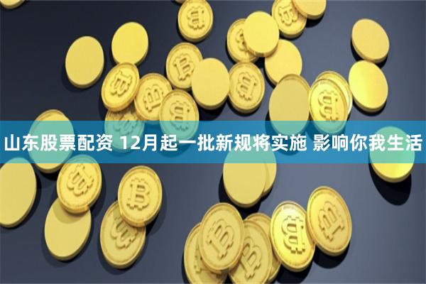 山东股票配资 12月起一批新规将实施 影响你我生活