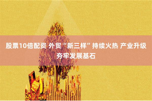 股票10倍配资 外贸“新三样”持续火热 产业升级夯牢发展基石