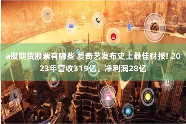 a股期货股票有哪些 爱奇艺发布史上最佳财报! 2023年营收319亿、净利润28亿