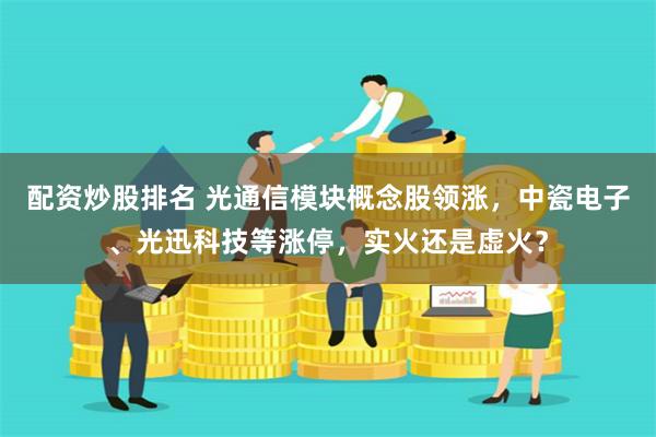 配资炒股排名 光通信模块概念股领涨，中瓷电子、光迅科技等涨停，实火还是虚火？