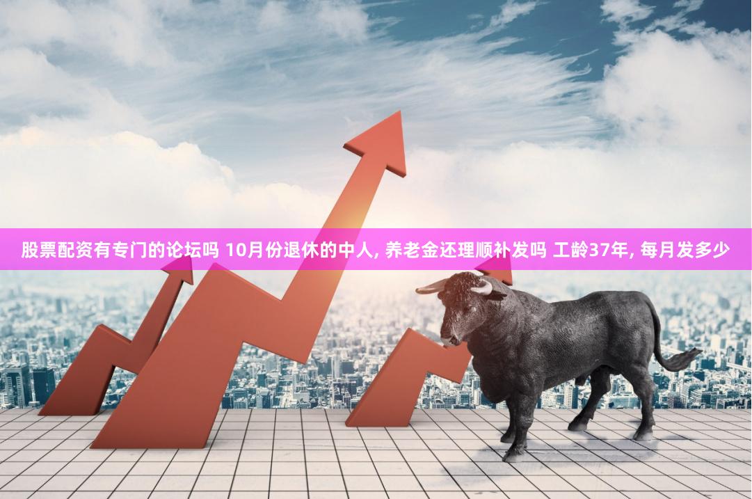 股票配资有专门的论坛吗 10月份退休的中人, 养老金还理顺补发吗 工龄37年, 每月发多少