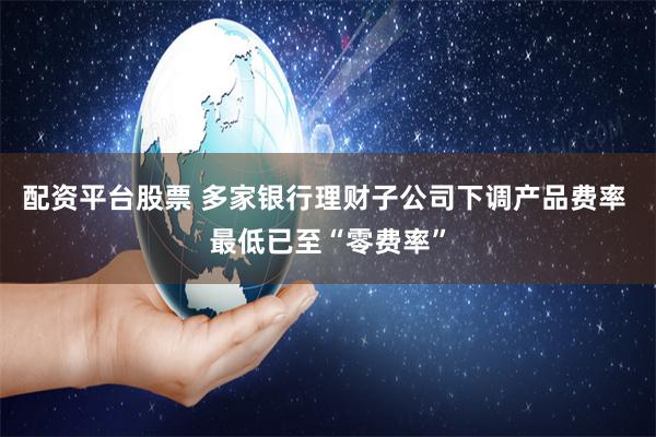 配资平台股票 多家银行理财子公司下调产品费率 最低已至“零费率”