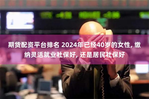 期货配资平台排名 2024年已经40岁的女性, 缴纳灵活就业社保好, 还是居民社保好