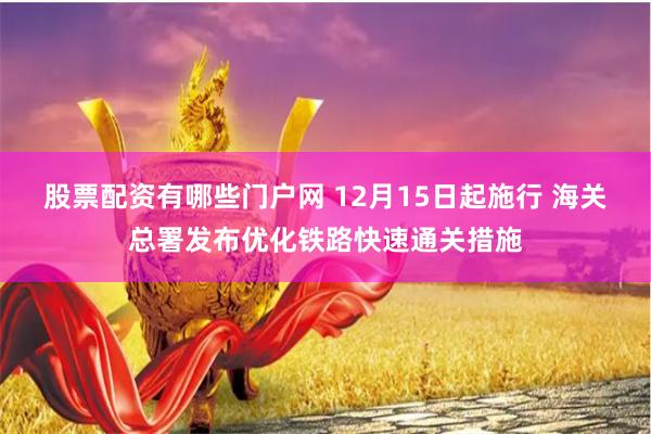 股票配资有哪些门户网 12月15日起施行 海关总署发布优化铁路快速通关措施