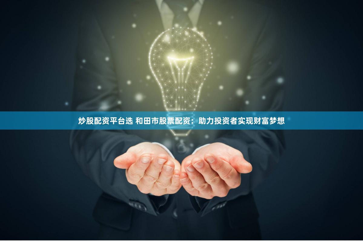 炒股配资平台选 和田市股票配资：助力投资者实现财富梦想