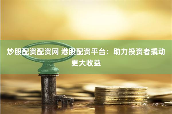 炒股配资配资网 港股配资平台：助力投资者撬动更大收益