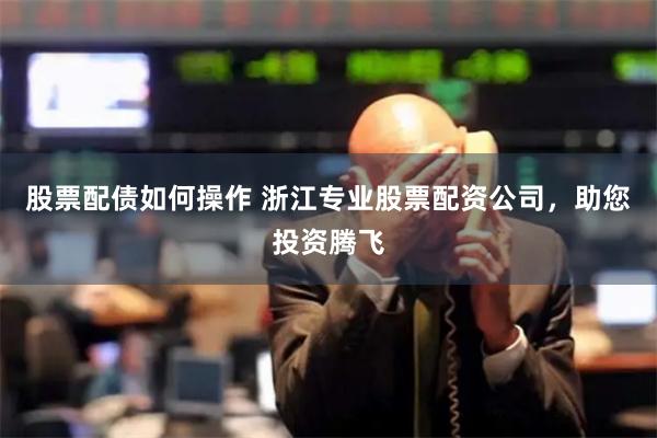 股票配债如何操作 浙江专业股票配资公司，助您投资腾飞