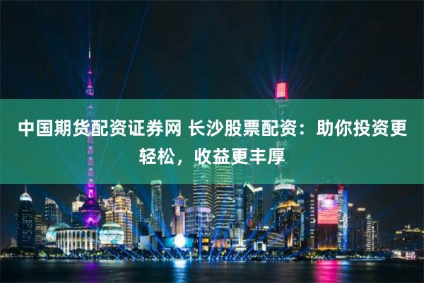 中国期货配资证券网 长沙股票配资：助你投资更轻松，收益更丰厚