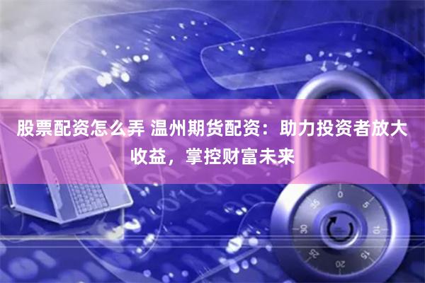 股票配资怎么弄 温州期货配资：助力投资者放大收益，掌控财富未来