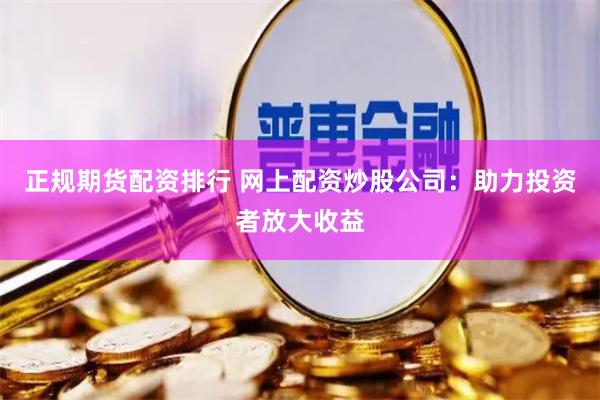 正规期货配资排行 网上配资炒股公司：助力投资者放大收益