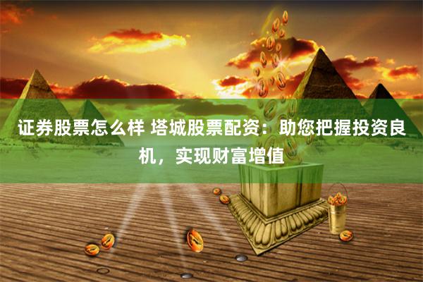 证券股票怎么样 塔城股票配资：助您把握投资良机，实现财富增值