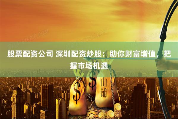 股票配资公司 深圳配资炒股：助你财富增值，把握市场机遇