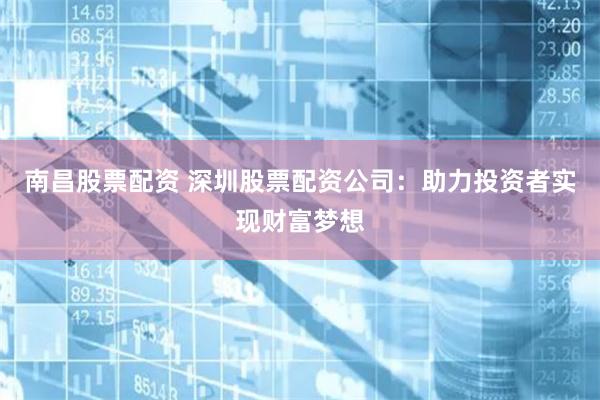 南昌股票配资 深圳股票配资公司：助力投资者实现财富梦想