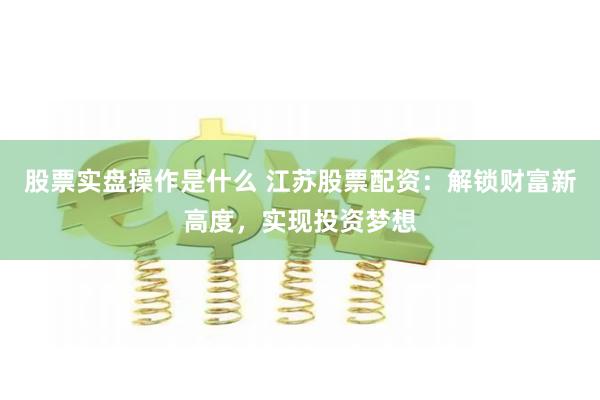 股票实盘操作是什么 江苏股票配资：解锁财富新高度，实现投资梦想