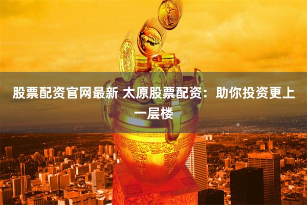 股票配资官网最新 太原股票配资：助你投资更上一层楼