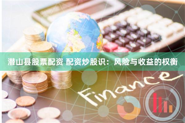 潜山县股票配资 配资炒股识：风险与收益的权衡