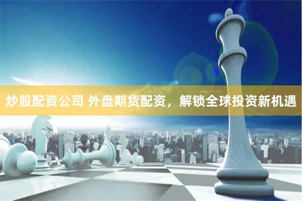 炒股配资公司 外盘期货配资，解锁全球投资新机遇
