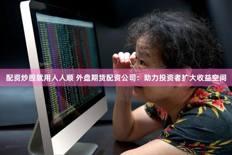 配资炒股就用人人顺 外盘期货配资公司：助力投资者扩大收益空间
