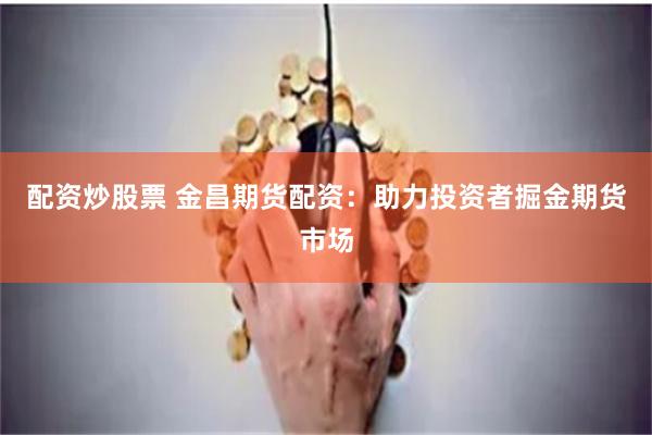 配资炒股票 金昌期货配资：助力投资者掘金期货市场