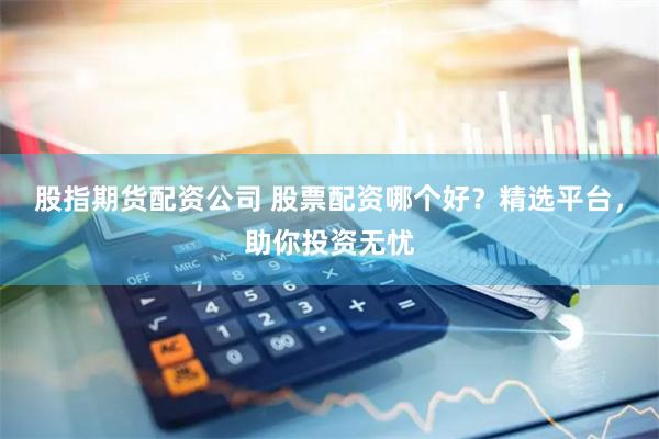 股指期货配资公司 股票配资哪个好？精选平台，助你投资无忧