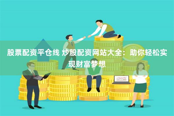 股票配资平仓线 炒股配资网站大全：助你轻松实现财富梦想