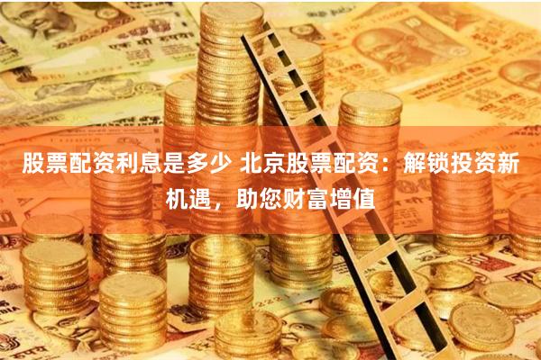 股票配资利息是多少 北京股票配资：解锁投资新机遇，助您财富增值