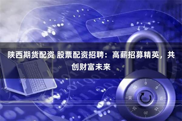 陕西期货配资 股票配资招聘：高薪招募精英，共创财富未来