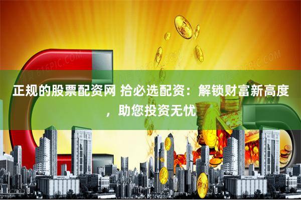 正规的股票配资网 拾必选配资：解锁财富新高度，助您投资无忧