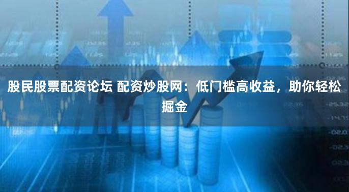 股民股票配资论坛 配资炒股网：低门槛高收益，助你轻松掘金