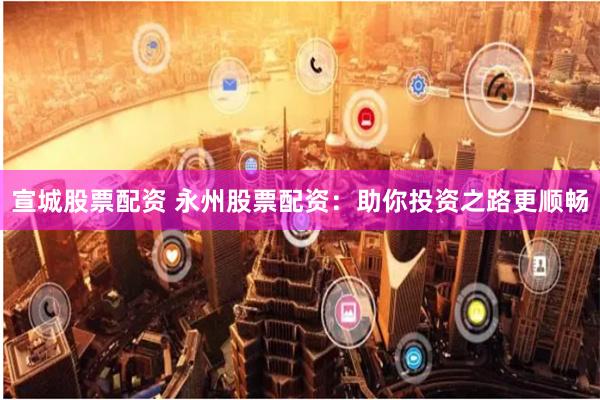 宣城股票配资 永州股票配资：助你投资之路更顺畅