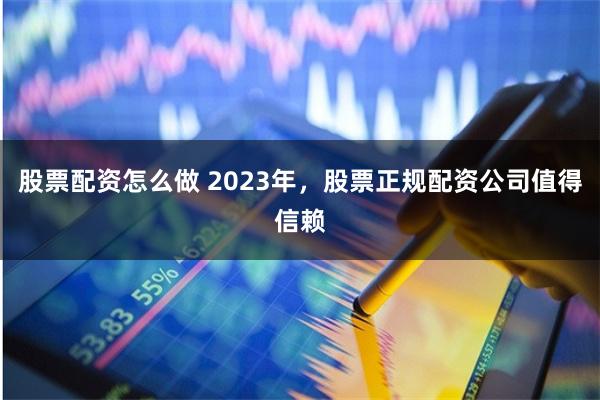 股票配资怎么做 2023年，股票正规配资公司值得信赖