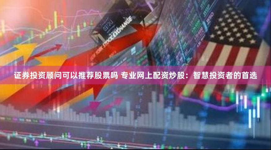 证券投资顾问可以推荐股票吗 专业网上配资炒股：智慧投资者的首选