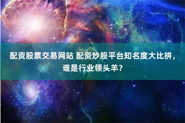 配资股票交易网站 配资炒股平台知名度大比拼，谁是行业领头羊？