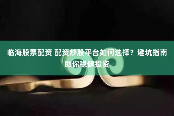 临海股票配资 配资炒股平台如何选择？避坑指南助你稳健投资