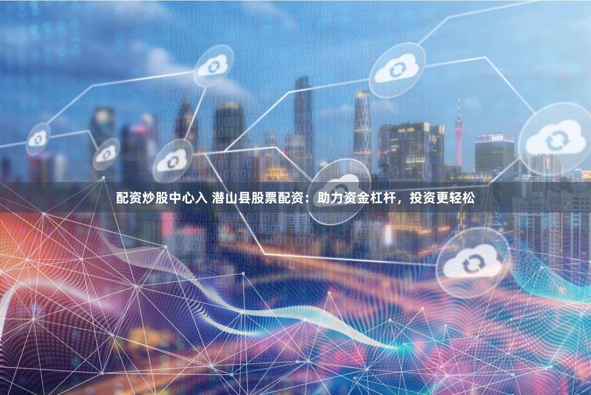 配资炒股中心入 潜山县股票配资：助力资金杠杆，投资更轻松