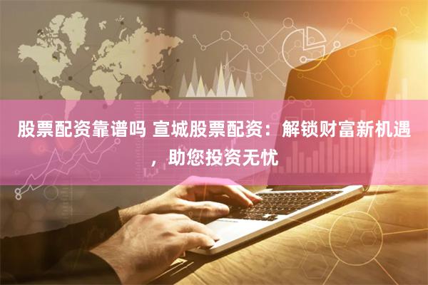 股票配资靠谱吗 宣城股票配资：解锁财富新机遇，助您投资无忧