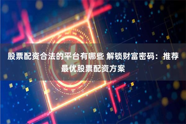 股票配资合法的平台有哪些 解锁财富密码：推荐最优股票配资方案