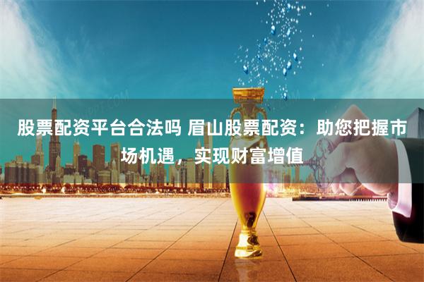股票配资平台合法吗 眉山股票配资：助您把握市场机遇，实现财富增值